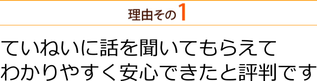 ていねいに話を聞いてもらえて わかりやすく安心できたと評判です